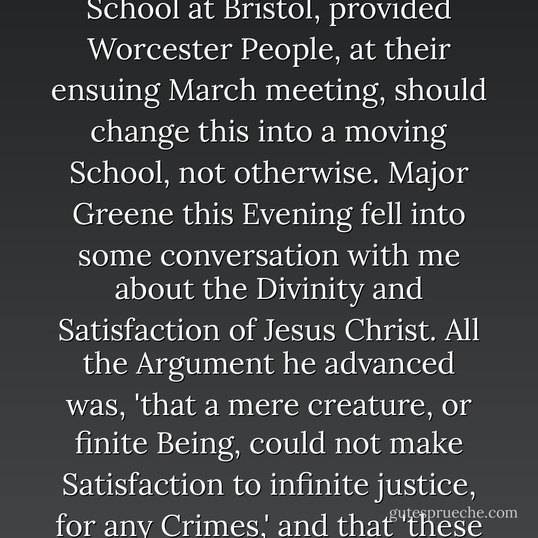 A pleasant morning. Saw my classmates Gardner, and Wheeler. Wheeler dined, spent the afternoon, and drank Tea with me. Supped at Major Gardiners, and engag'd to keep School at Bristol, provided Worcester People, at their ensuing March meeting, should change this into a moving School, not otherwise. Major Greene this Evening fell into some conversation with me about the Divinity and Satisfaction of Jesus Christ. All the Argument he advanced was, 'that a mere creature, or finite Being, could not make Satisfaction to infinite justice, for any Crimes,' and that 'these things are very mysterious.'<br />(Thus mystery is made a convenient Cover for absurdity.)<br /><br />[<i>Diary entry, February 13 1756</i>] - John  Adams