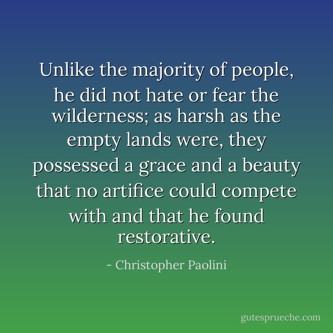 Unlike the majority of people, he did not hate or fear the wilderness; as harsh as the empty lands were, they possessed a grace and a beauty that no artifice could compete with and that he found restorative. - Christopher Paolini
