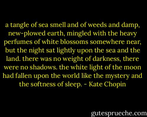 a tangle of sea smell and of weeds and damp, new-plowed earth, mingled with the heavy perfumes of white blossoms somewhere near, but the night sat lightly upon the sea and the land. there was no weight of darkness, there were no shadows. the white light of the moon had fallen upon the world like the mystery and the softness of sleep. - Kate Chopin