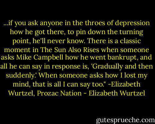 ...if you ask anyone in the throes of depression how he got there, to pin down the turning point, he'll never know. There is a classic moment in The Sun Also Rises when someone asks Mike Campbell how he went bankrupt, and all he can say in response is, 'Gradually and then suddenly.' When someone asks how I lost my mind, that is all I can say too." -Elizabeth Wurtzel, Prozac Nation - Elizabeth Wurtzel