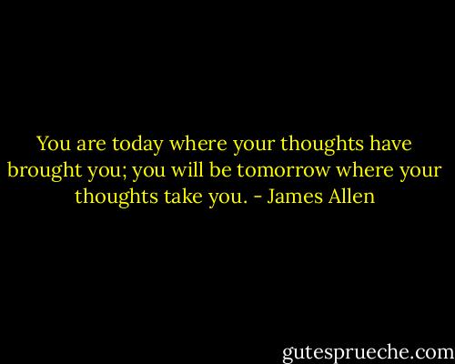 You are today where your thoughts have brought you; you will be tomorrow where your thoughts take you. - James Allen