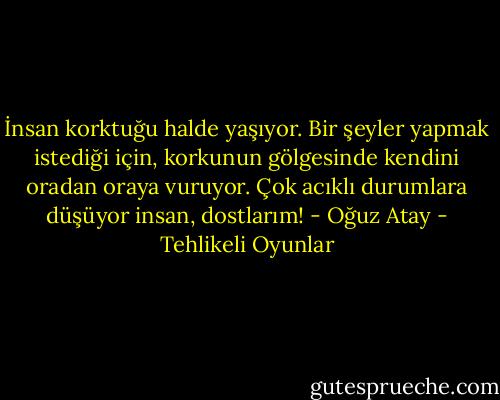 İnsan korktuğu halde yaşıyor. Bir şeyler yapmak istediği için, korkunun gölgesinde kendini oradan oraya vuruyor. Çok acıklı durumlara düşüyor insan, dostlarım! - Oğuz Atay - Tehlikeli Oyunlar