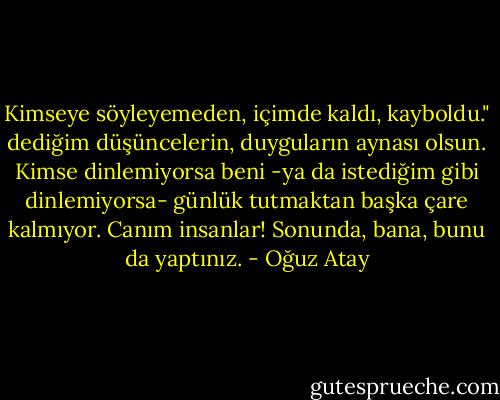 Kimseye söyleyemeden, içimde kaldı, kayboldu." dediğim düşüncelerin, duyguların aynası olsun. Kimse dinlemiyorsa beni -ya da istediğim gibi dinlemiyorsa- günlük tutmaktan başka çare kalmıyor. Canım insanlar! Sonunda, bana, bunu da yaptınız. - Oğuz Atay