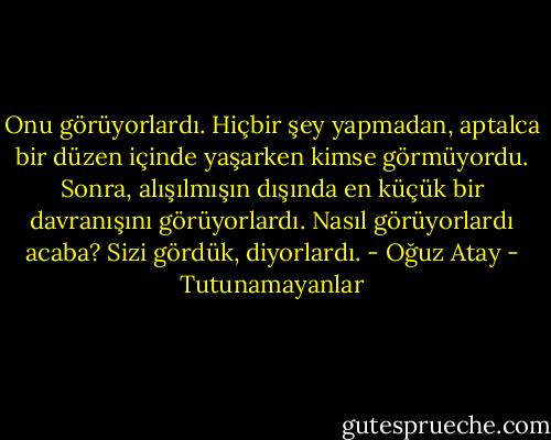 Onu görüyorlardı. Hiçbir şey yapmadan, aptalca bir düzen içinde yaşarken kimse görmüyordu. Sonra, alışılmışın dışında en küçük bir davranışını görüyorlardı. Nasıl görüyorlardı acaba? Sizi gördük, diyorlardı. - Oğuz Atay - Tutunamayanlar