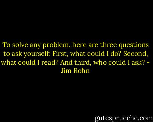 To solve any problem, here are three questions to ask yourself: First, what could I do? Second, what could I read? And third, who could I ask? - Jim Rohn