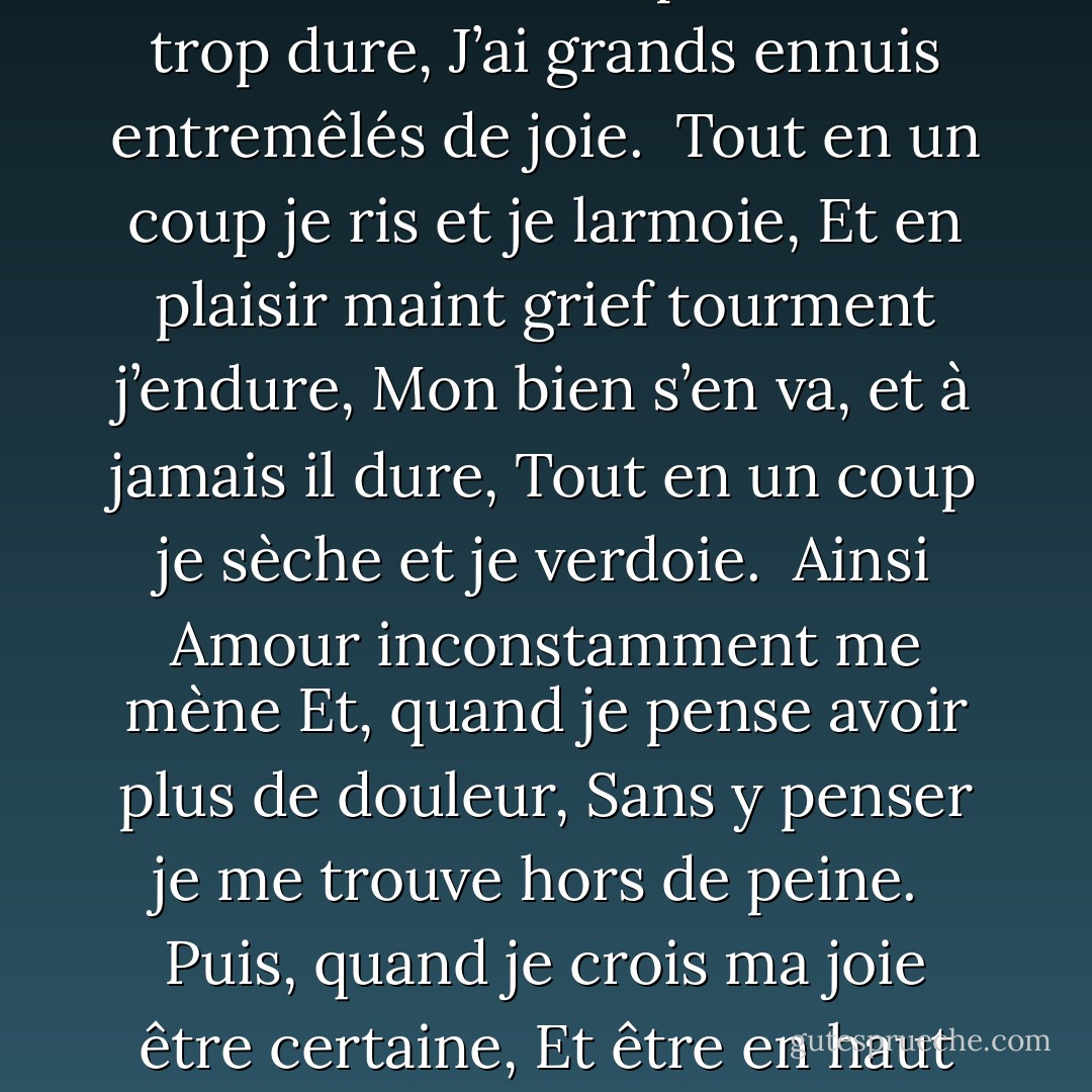 <b>Sonnet VIII</b><br /><br />Je vis, je meurs : je me brûle et me noie,<br />J’ai chaud extrême en endurant froidure ;<br />La vie m’est et trop molle et trop dure,<br />J’ai grands ennuis entremêlés de joie.<br /><br />Tout en un coup je ris et je larmoie,<br />Et en plaisir maint grief tourment j’endure,<br />Mon bien s’en va, et à jamais il dure,<br />Tout en un coup je sèche et je verdoie.<br /><br />Ainsi Amour inconstamment me mène<br />Et, quand je pense avoir plus de douleur,<br />Sans y penser je me trouve hors de peine.<br /><br />Puis, quand je crois ma joie être certaine,<br />Et être en haut de mon désiré heur,<br />Il me remet en mon premier malheur. - Louise Labé