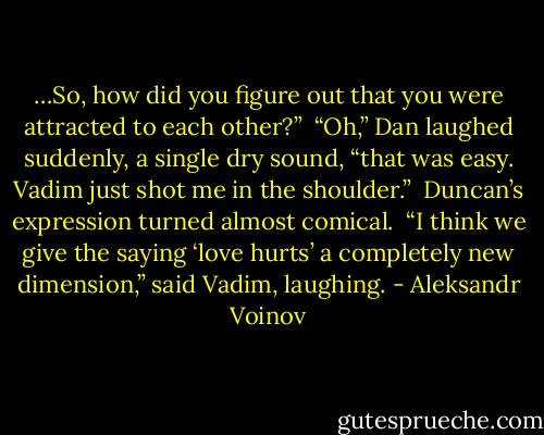 …So, how did you figure out that you were attracted to each other?” <br />“Oh,” Dan laughed suddenly, a single dry sound, “that was easy. Vadim just shot me in the shoulder.” <br />Duncan’s expression turned almost comical. <br />“I think we give the saying ‘love hurts’ a completely new dimension,” said Vadim, laughing. - Aleksandr Voinov