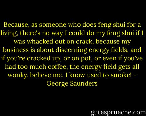 Because, as someone who does feng shui for a living, there's no way I could do my feng shui if I was whacked out on crack, because my business is about discerning energy fields, and if you're cracked up, or on pot, or even if you've had too much coffee, the energy field gets all wonky, believe me, I know used to smoke! - George Saunders