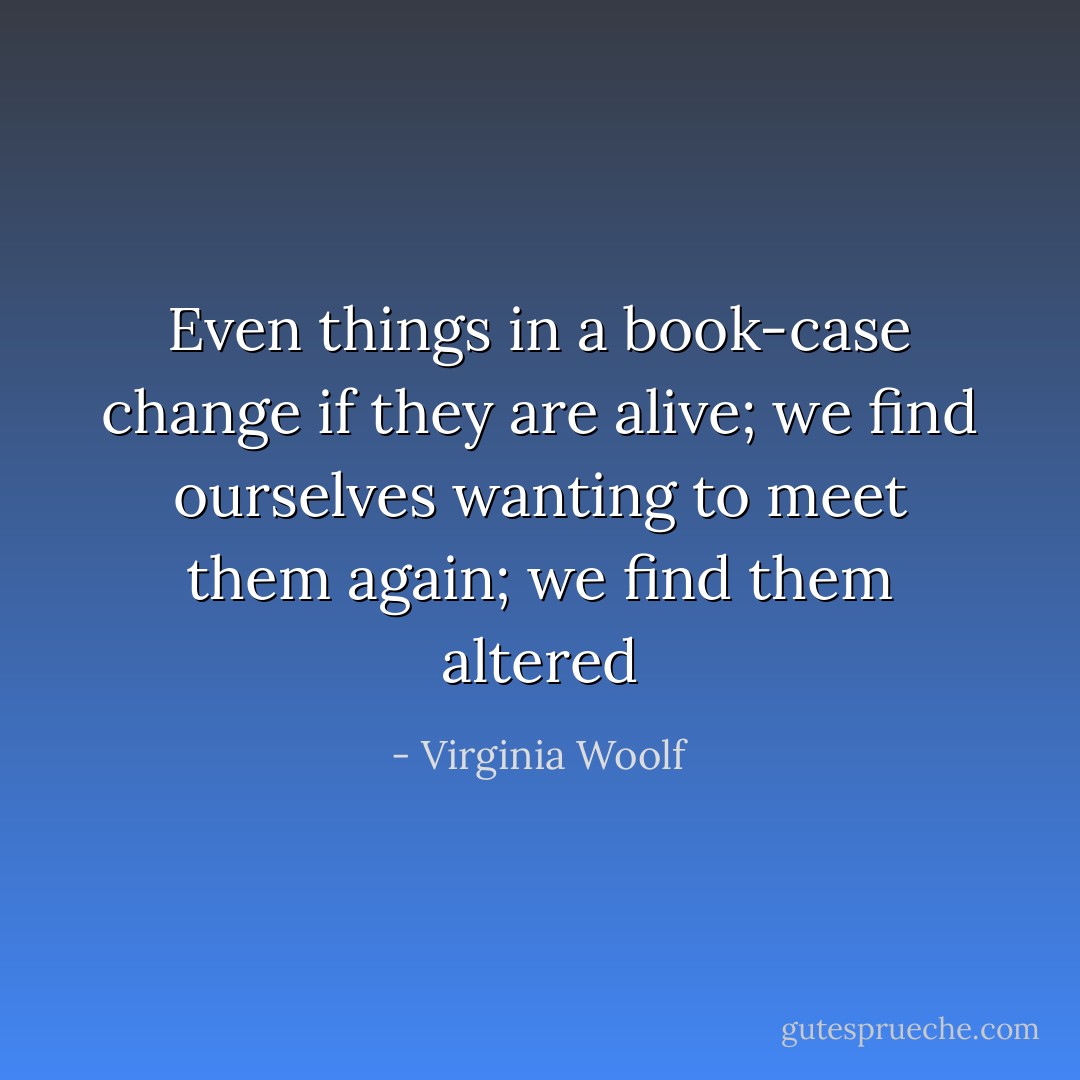 Even things in a book-case change if they are alive; we find ourselves wanting to meet them again; we find them altered - Virginia Woolf