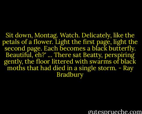 Sit down, Montag. Watch. Delicately, like the petals of a flower. Light the first page, light the second page. Each becomes a black butterfly. Beautiful, eh?' ... There sat Beatty, perspiring gently, the floor littered with swarms of black moths that had died in a single storm. - Ray Bradbury