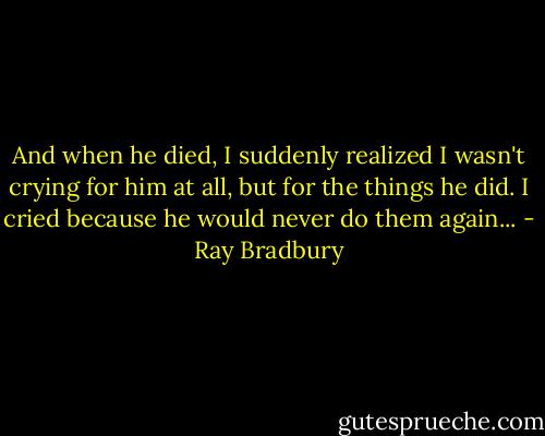 And when he died, I suddenly realized I wasn't crying for him at all, but for the things he did. I cried because he would never do them again... - Ray Bradbury