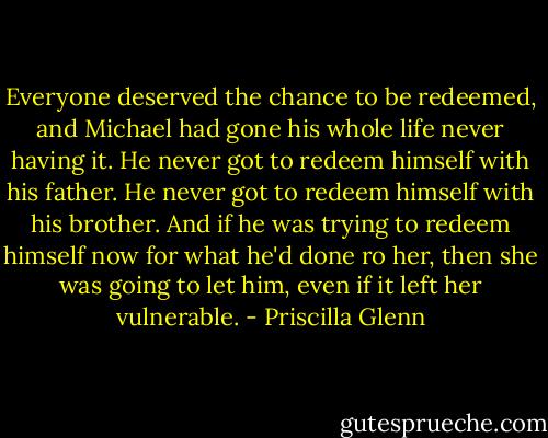 Everyone deserved the chance to be redeemed, and Michael had gone his whole life never having it. He never got to redeem himself with his father. He never got to redeem himself with his brother. And if he was trying to redeem himself now for what he'd done ro her, then she was going to let him, even if it left her vulnerable. - Priscilla Glenn