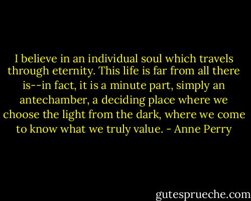 I believe in an individual soul which travels through eternity. This life is far from all there is--in fact, it is a minute part, simply an antechamber, a deciding place where we choose the light from the dark, where we come to know what we truly value. - Anne Perry