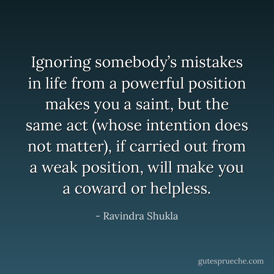 Ignoring somebody’s mistakes in life from a powerful position makes you a saint, but the same act (whose intention<br />does not matter), if carried out from a weak position, will make you a coward or helpless. - Ravindra Shukla