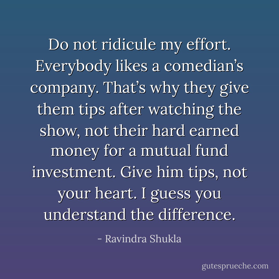 Do not ridicule my effort. Everybody likes a comedian’s company. That’s why they give them tips after watching the<br />show, not their hard earned money for a mutual fund investment. Give him tips, not your heart. I guess you<br />understand the difference. - Ravindra Shukla