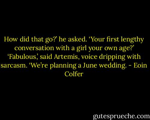 How did that go?’ he asked. ‘Your first lengthy conversation with a girl your own age?’<br />‘Fabulous,’ said Artemis, voice dripping with sarcasm. ‘We’re planning a June wedding. - Eoin Colfer
