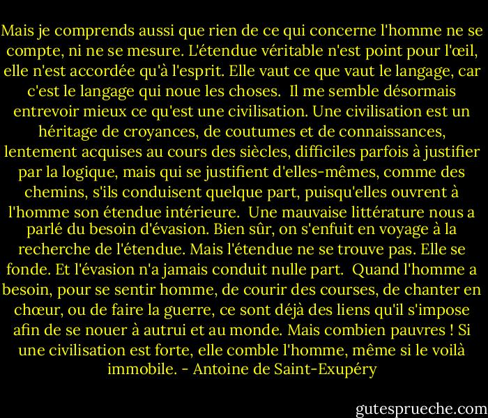 Mais je comprends aussi que rien de ce qui concerne l'homme ne se compte, ni ne se mesure. L'étendue véritable n'est point pour l'œil, elle n'est accordée qu'à l'esprit. Elle vaut ce que vaut le langage, car c'est le langage qui noue les choses.<br /> Il me semble désormais entrevoir mieux ce qu'est une civilisation. Une civilisation est un héritage de croyances, de coutumes et de connaissances, lentement acquises au cours des siècles, difficiles parfois à justifier par la logique, mais qui se justifient d'elles-mêmes, comme des chemins, s'ils conduisent quelque part, puisqu'elles ouvrent à l'homme son étendue intérieure.<br /> Une mauvaise littérature nous a parlé du besoin d'évasion. Bien sûr, on s'enfuit en voyage à la recherche de l'étendue. Mais l'étendue ne se trouve pas. Elle se fonde. Et l'évasion n'a jamais conduit nulle part.<br /> Quand l'homme a besoin, pour se sentir homme, de courir des courses, de chanter en chœur, ou de faire la guerre, ce sont déjà des liens qu'il s'impose afin de se nouer à autrui et au monde. Mais combien pauvres ! Si une civilisation est forte, elle comble l'homme, même si le voilà immobile. - Antoine de Saint-Exupéry
