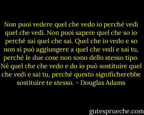 Non puoi vedere quel che vedo io perché vedi quel che vedi. Non puoi sapere quel che so io perché sai quel che sai. Quel che io vedo e so non si può aggiungere a quel che vedi e sai tu, perché le due cose non sono dello stesso tipo. Né quel che che vedo e do io può sostituire quel che vedi e sai tu, perché questo significherebbe sostituire te stesso. - Douglas Adams