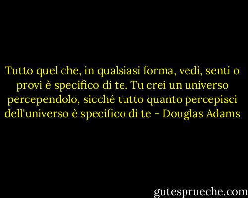 Tutto quel che, in qualsiasi forma, vedi, senti o provi è specifico di te. Tu crei un universo percependolo, sicché tutto quanto percepisci dell'universo è specifico di te - Douglas Adams