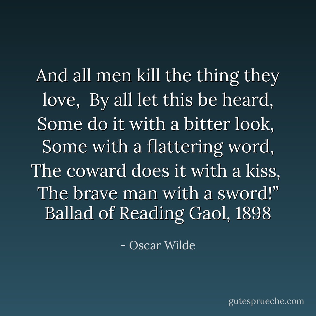 And all men kill the thing they love,<br /> By all let this be heard,<br />Some do it with a bitter look,<br /> Some with a flattering word,<br />The coward does it with a kiss,<br /> The brave man with a sword!”<br />Ballad of Reading Gaol, 1898 - Oscar Wilde