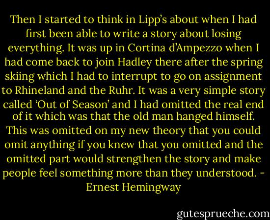 Then I started to think in Lipp’s about when I had first been able to write a story about losing everything. It was up in Cortina d’Ampezzo when I had come back to join Hadley there after the spring skiing which I had to interrupt to go on assignment to Rhineland and the Ruhr. It was a very simple story called ‘Out of Season’ and I had omitted the real end of it which was that the old man hanged himself. This was omitted on my new theory that you could omit anything if you knew that you omitted and the omitted part would strengthen the story and make people feel something more than they understood. - Ernest Hemingway