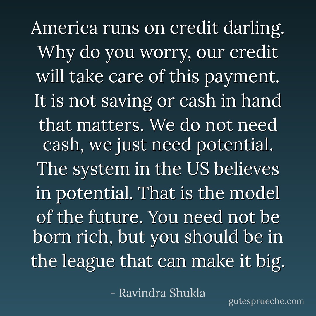 America runs on credit darling. Why do you worry, our credit will take care of this payment. It is not saving or cash in hand that matters. We do not need cash, we just need potential. The system in the US believes in potential. That is<br />the model of the future. You need not be born rich, but you should be in the league that can make it big. - Ravindra Shukla