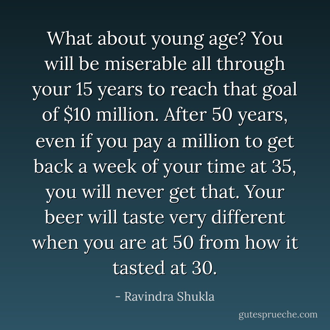 What about young age? You will be miserable all through your 15 years to reach that goal of $10 million. After 50<br />years, even if you pay a million to get back a week of your time at 35, you will never get that. Your beer will taste very different when you are at 50 from how it tasted at 30. - Ravindra Shukla