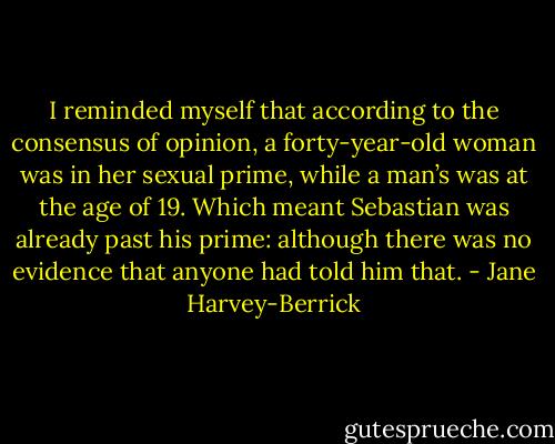 I reminded myself that according to the consensus of opinion, a forty-year-old woman was in her sexual prime, while a man’s was at the age of 19. Which meant Sebastian was already past his prime: although there was no evidence that anyone had told him that. - Jane Harvey-Berrick