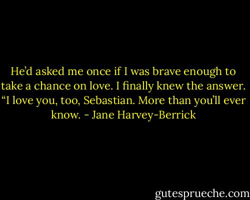He’d asked me once if I was brave enough to take a chance on love. I finally knew the answer.<br />“I love you, too, Sebastian. More than you’ll ever know. - Jane Harvey-Berrick