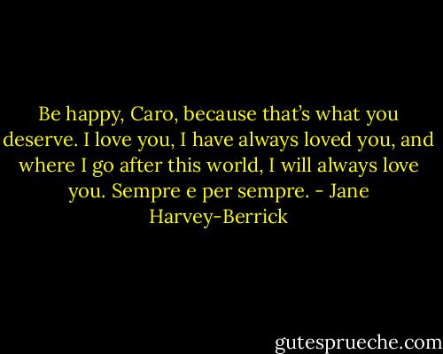 Be happy, Caro, because that’s what you deserve.<br />I love you, I have always loved you, and where I go after this world, I will always love you.<br />Sempre e per sempre. - Jane Harvey-Berrick