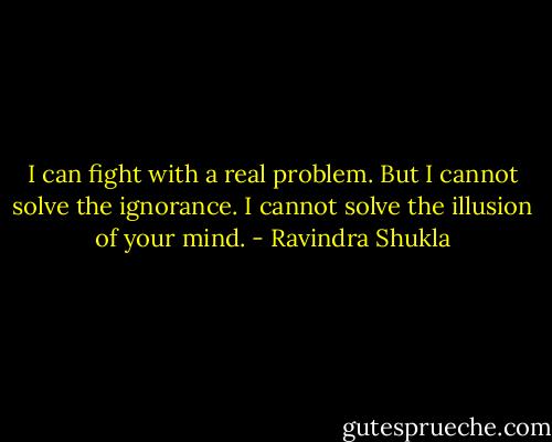 I can fight with a real problem. But I cannot solve the ignorance. I cannot solve the illusion of your mind. - Ravindra Shukla
