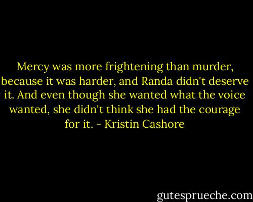 Mercy was more frightening than murder, because it was harder, and Randa didn't deserve it. And even though she wanted what the voice wanted, she didn't think she had the courage for it. - Kristin Cashore