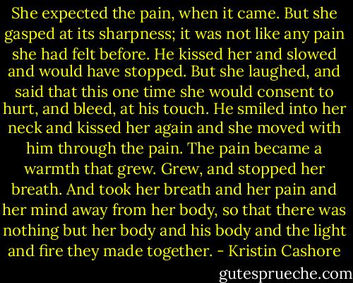 She expected the pain, when it came. But she gasped at its sharpness; it was not like any pain she had felt before. He kissed her and slowed and would have stopped. But she laughed, and said that this one time she would consent to hurt, and bleed, at his touch. He smiled into her neck and kissed her again and she moved with him through the pain. The pain became a warmth that grew. Grew, and stopped her breath. And took her breath and her pain and her mind away from her body, so that there was nothing but her body and his body and the light and fire they made together. - Kristin Cashore