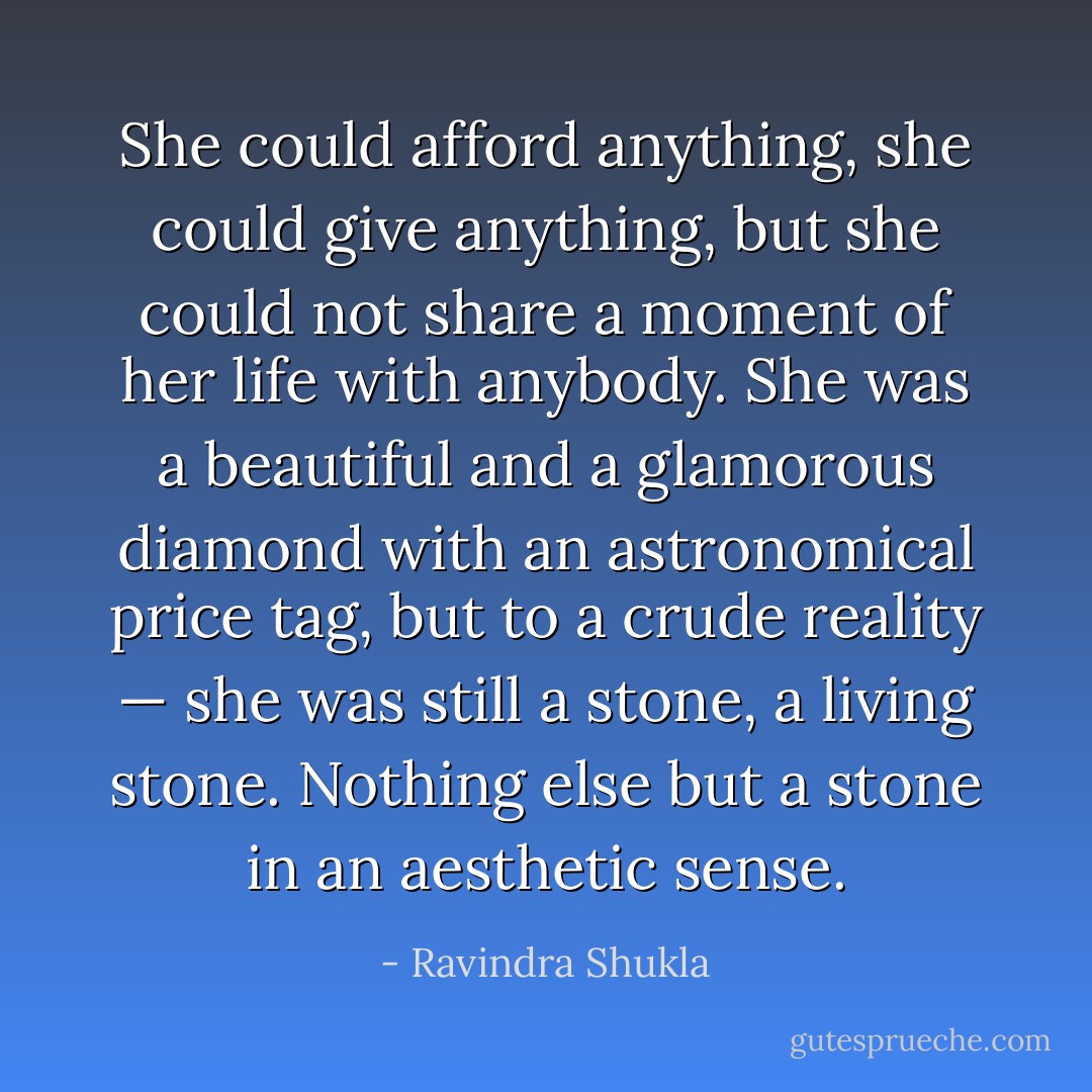 She could afford anything, she could give anything, but she could not share a moment of her life with anybody. She<br />was a beautiful and a glamorous diamond with an astronomical price tag, but to a crude reality — she was still a stone, a living stone. Nothing else but a stone in an aesthetic sense. - Ravindra Shukla