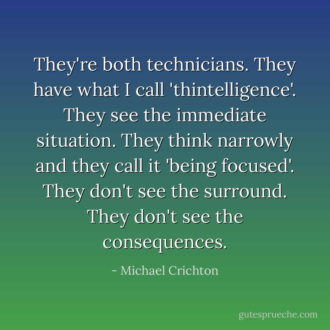 They're both technicians. They have what I call 'thintelligence'. They see the immediate situation. They think narrowly and they call it 'being focused'. They don't see the surround. They don't see the consequences. - Michael Crichton