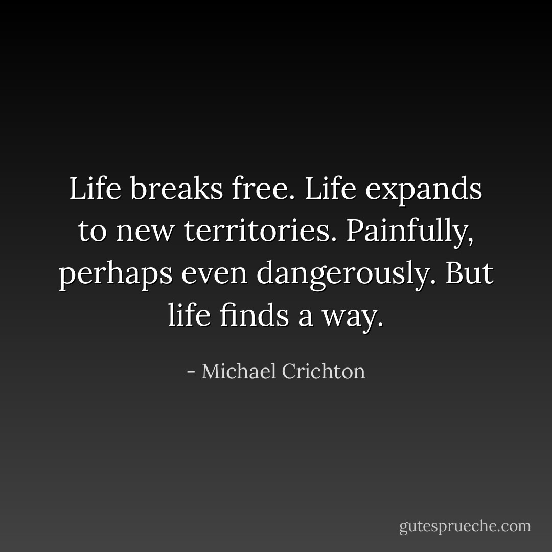 Life breaks free. Life expands to new territories. Painfully, perhaps even dangerously. But life finds a way. - Michael Crichton