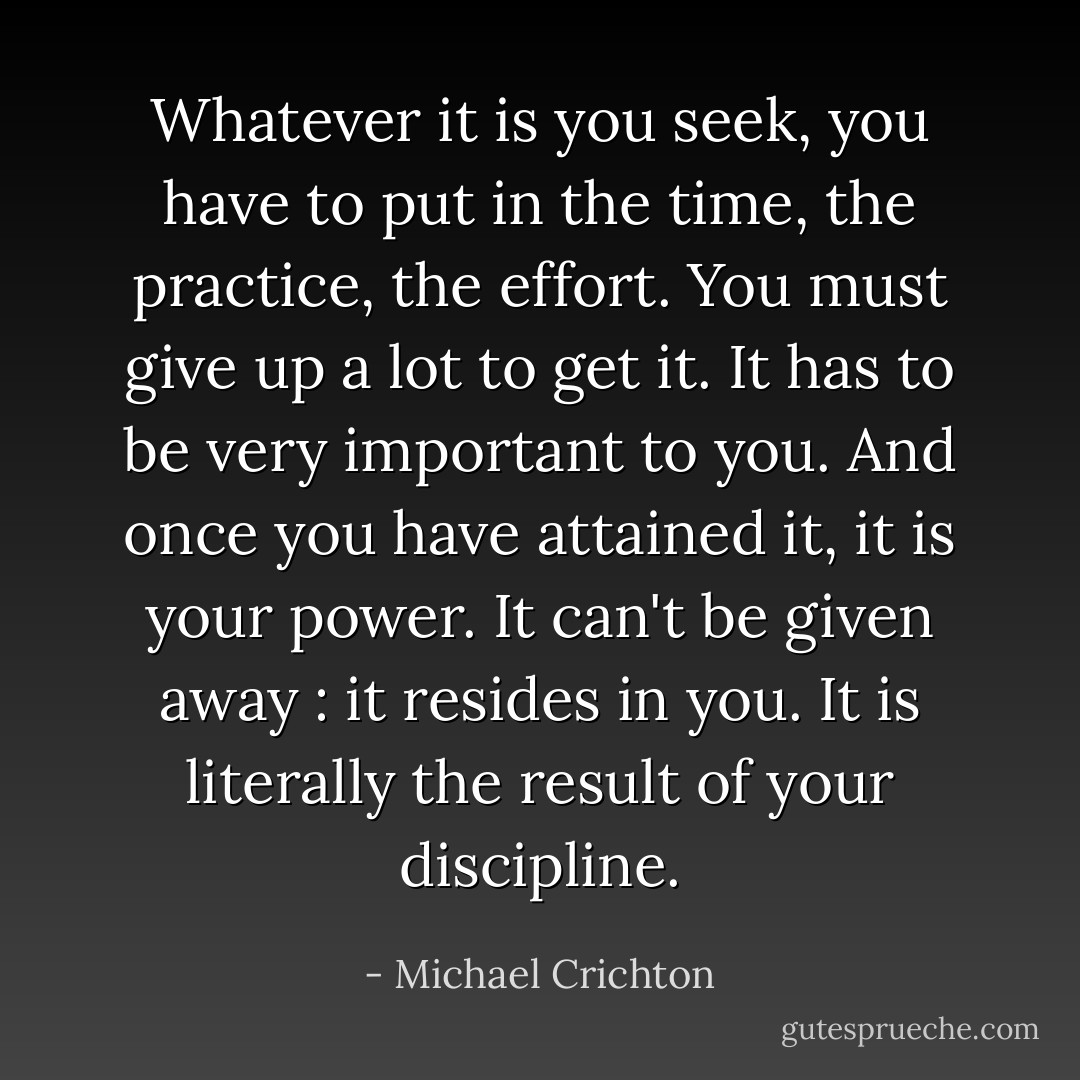 Whatever it is you seek, you have to put in the time, the practice, the effort. You must give up a lot to get it. It has to be very important to you. And once you have attained it, it is your power. It can't be given away : it resides in you. It is literally the result of your discipline. - Michael Crichton