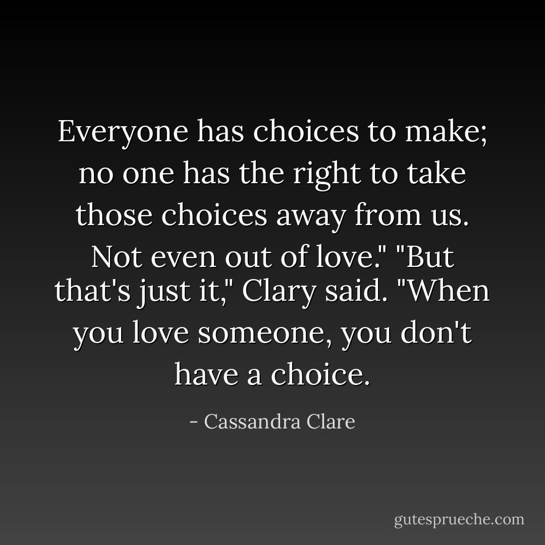 Everyone has choices to make; no one has the right to take those choices away from us. Not even out of love."<br />"But that's just it," Clary said. "When you love someone, you don't have a choice. - Cassandra Clare