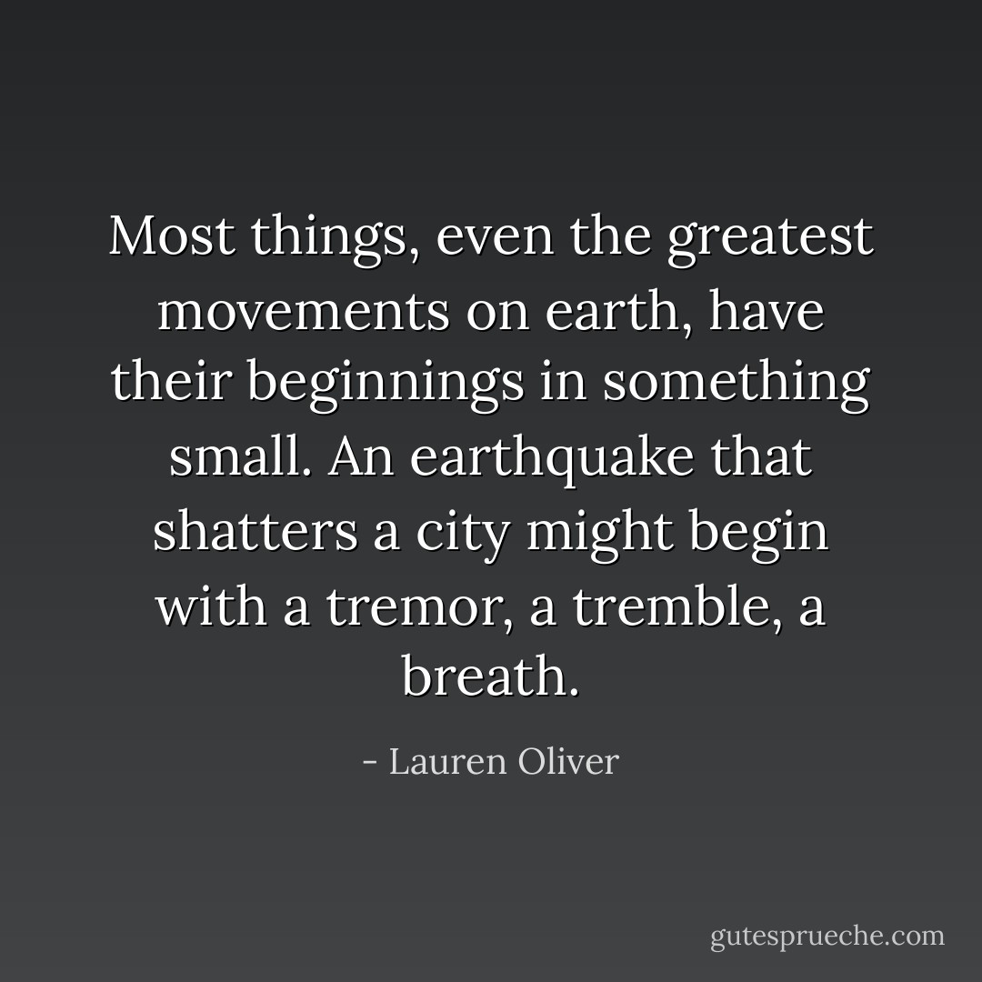 Most things, even the greatest movements on earth, have their beginnings in something small. An earthquake that shatters a city might begin with a tremor, a tremble, a breath. - Lauren Oliver