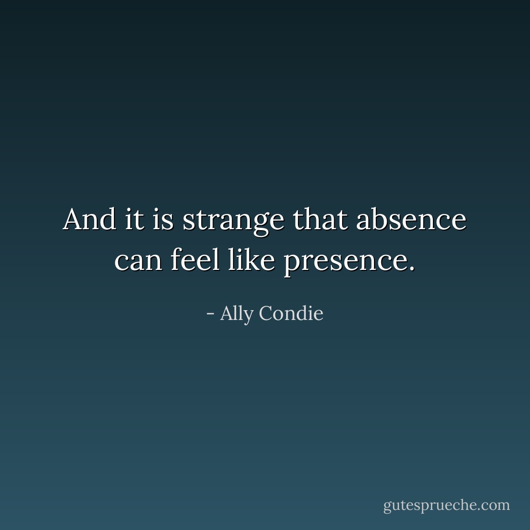 And it is strange that absence can feel like presence. - Ally Condie