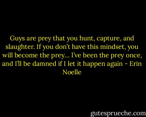 Guys are prey that you hunt, capture, and slaughter. If you don’t have this mindset, you will become the prey… I’ve been the prey once, and I’ll be damned if I let it happen again - Erin Noelle