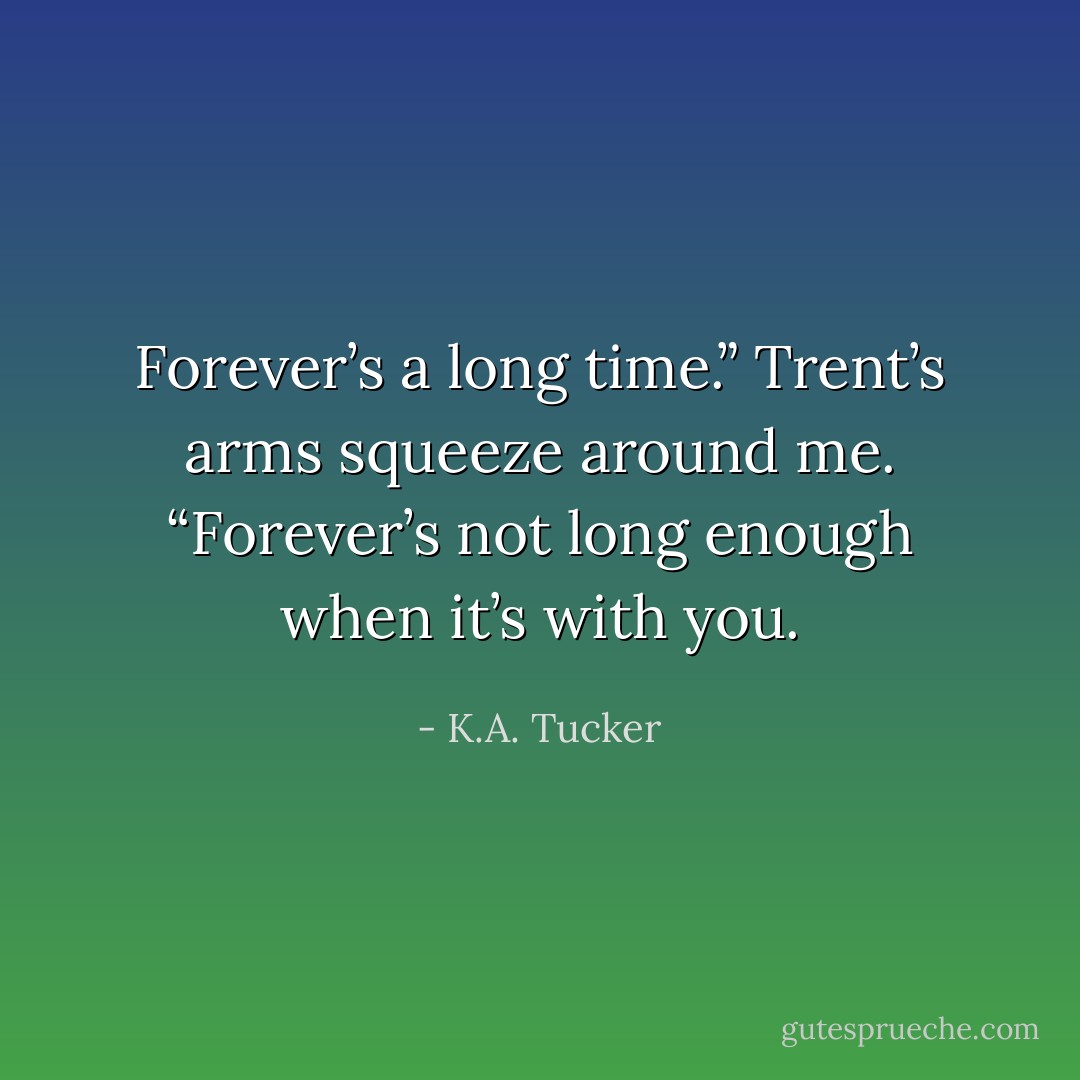 Forever’s a long time.” Trent’s arms squeeze around me. “Forever’s not long enough when it’s with you. - K.A. Tucker