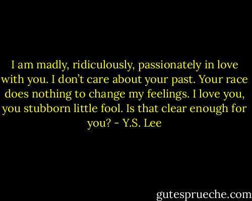 I am madly, ridiculously, passionately in love with you. I don’t care about your past. Your race does nothing to change my feelings. I love you, you stubborn little fool. Is that clear enough for you? - Y.S. Lee