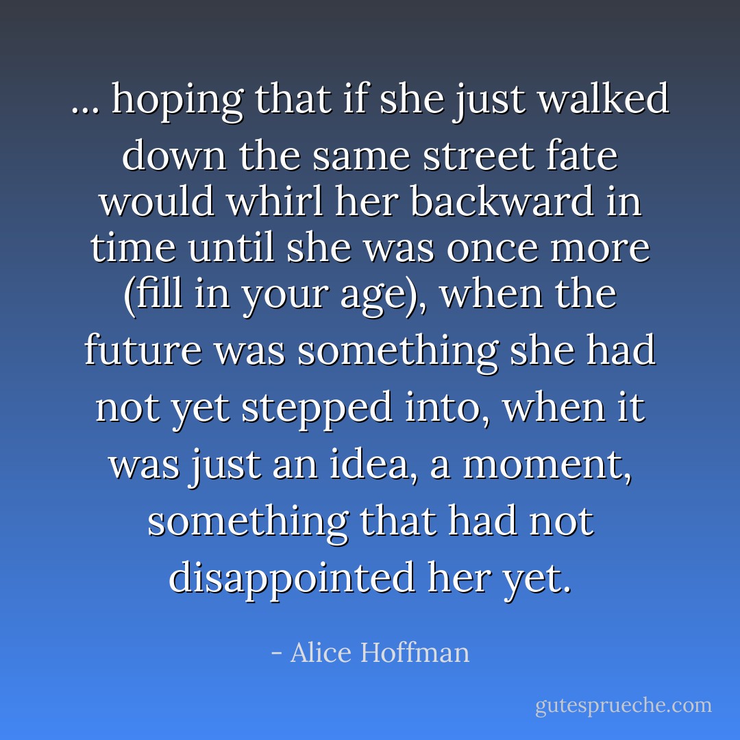 ... hoping that if she just walked down the same street fate would whirl her backward in time until she was once more (fill in your age), when the future was something she had not yet stepped into, when it was just an idea, a moment, something that had not disappointed her yet. - Alice Hoffman