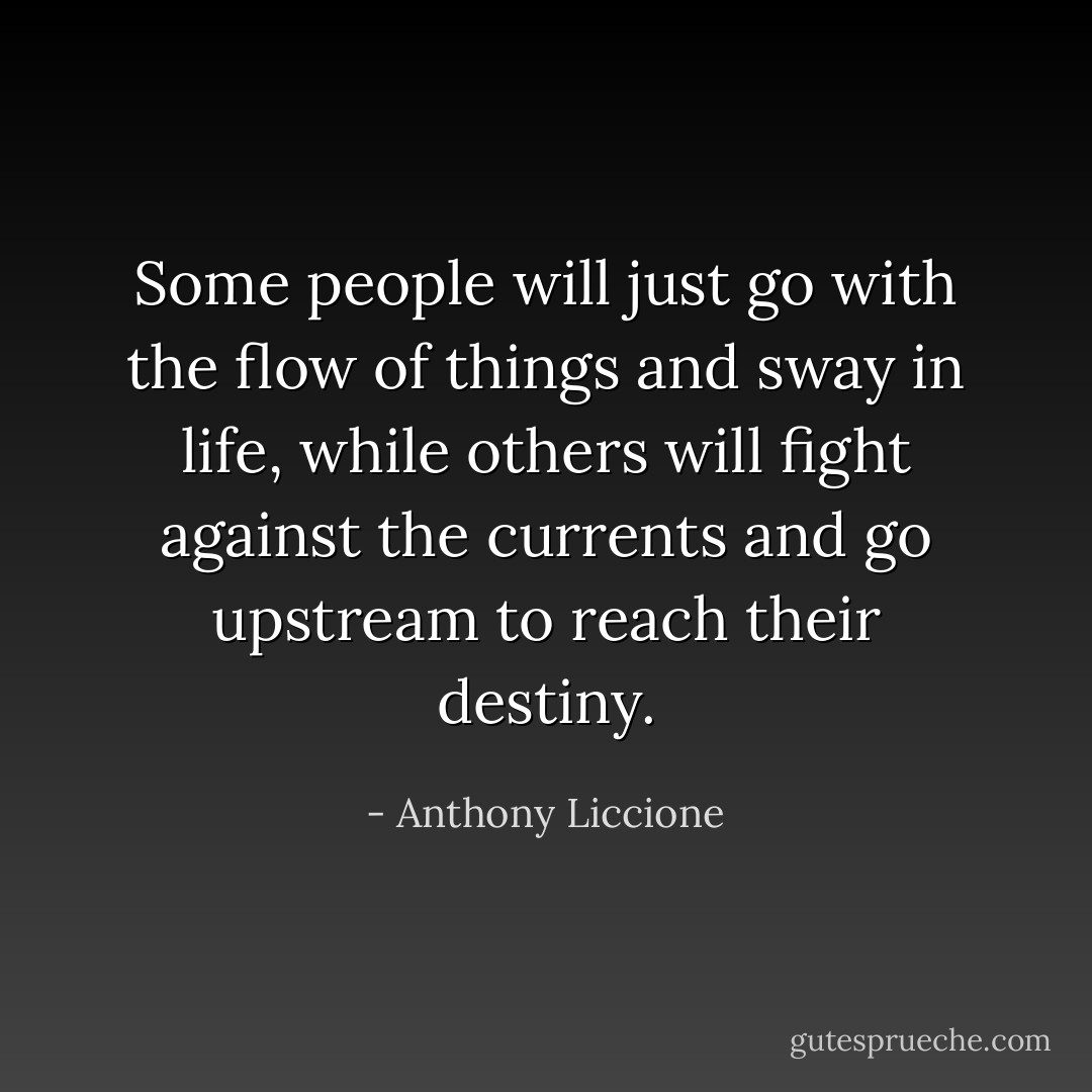 Some people will just go with the flow of things and sway in life, while others will fight against the currents and go upstream to reach their destiny. - Anthony Liccione