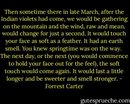 Then sometime there in late March, after the Indian violets had come, we would be gathering on the mountain and the wind, raw and mean, would change for just a second. It would touch your face as soft as a feather. It had an earth smell. You knew springtime was on the way.<br /><br />The next day, or the next (you would commence to hold your face out for the feel), the soft touch would come again. It would last a little longer and be sweeter and smell stronger. - Forrest Carter