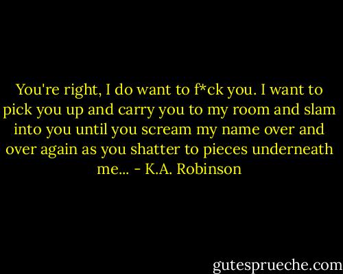 You're right, I do want to f*ck you. I want to pick you up and carry you to my room and slam into you until you scream my name over and over again as you shatter to pieces underneath me... - K.A. Robinson