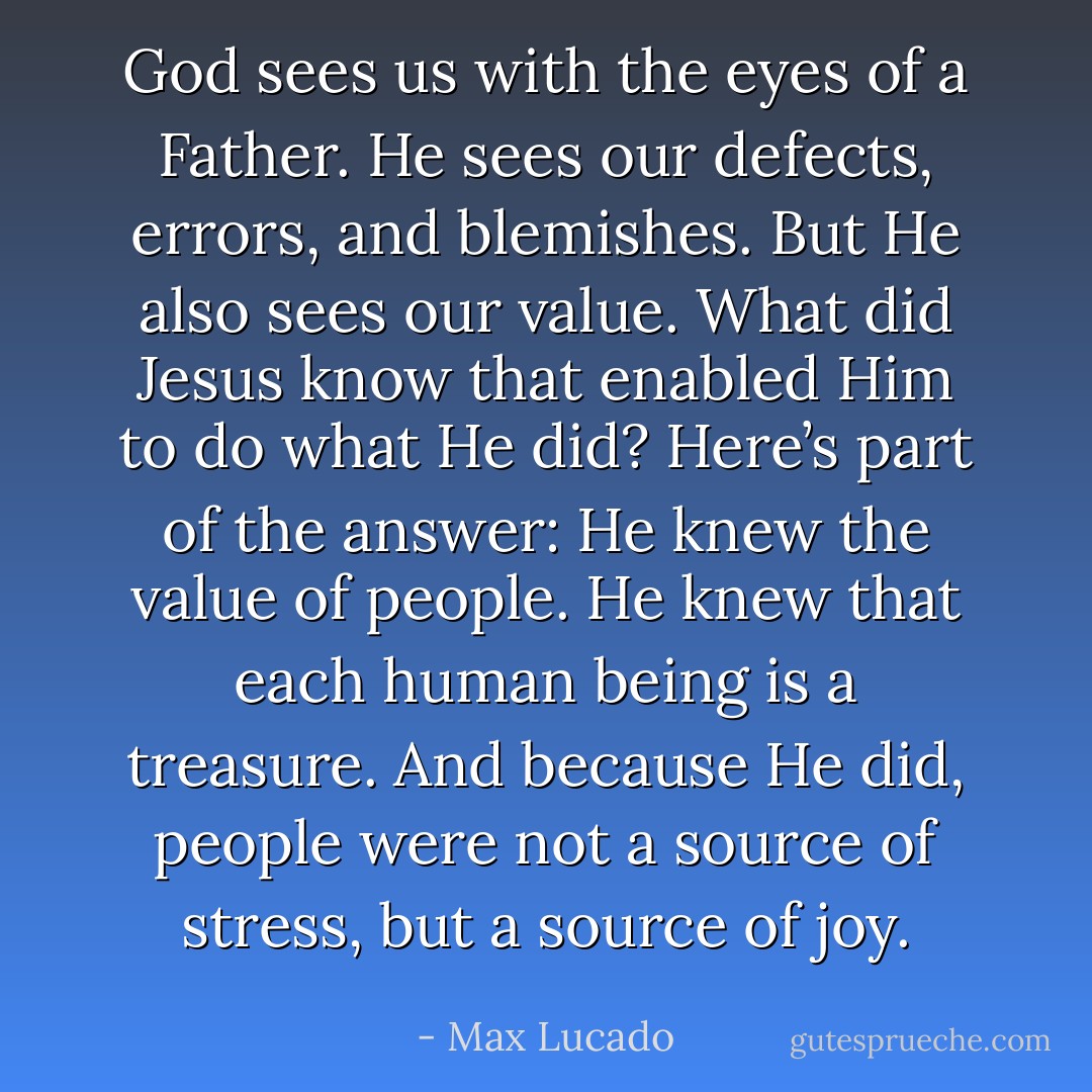 God sees us with the eyes of a Father. He sees our defects, errors, and blemishes. But He also sees our value. What did Jesus know that enabled Him to do what He did? Here’s part of the answer: He knew the value of people. He knew that each human being is a treasure. And because He did, people were not a source of stress, but a source of joy. - Max Lucado