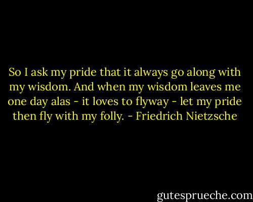 So I ask my pride that it always go along with my wisdom. And when my wisdom leaves me one day alas - it loves to flyway - let my pride then fly with my folly. - Friedrich Nietzsche