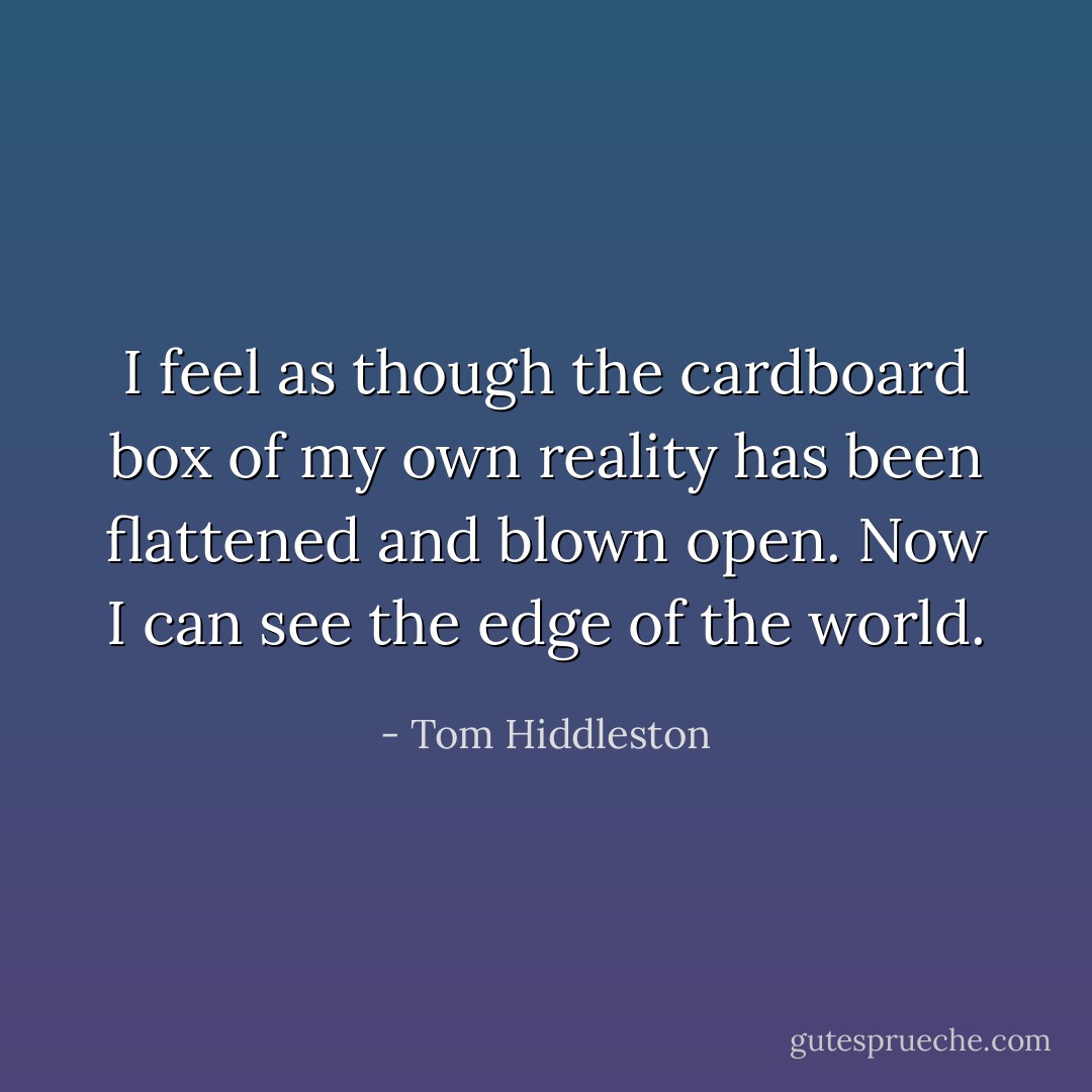 I feel as though the cardboard box of my own reality has been flattened and blown open. Now I can see the edge of the world. - Tom Hiddleston